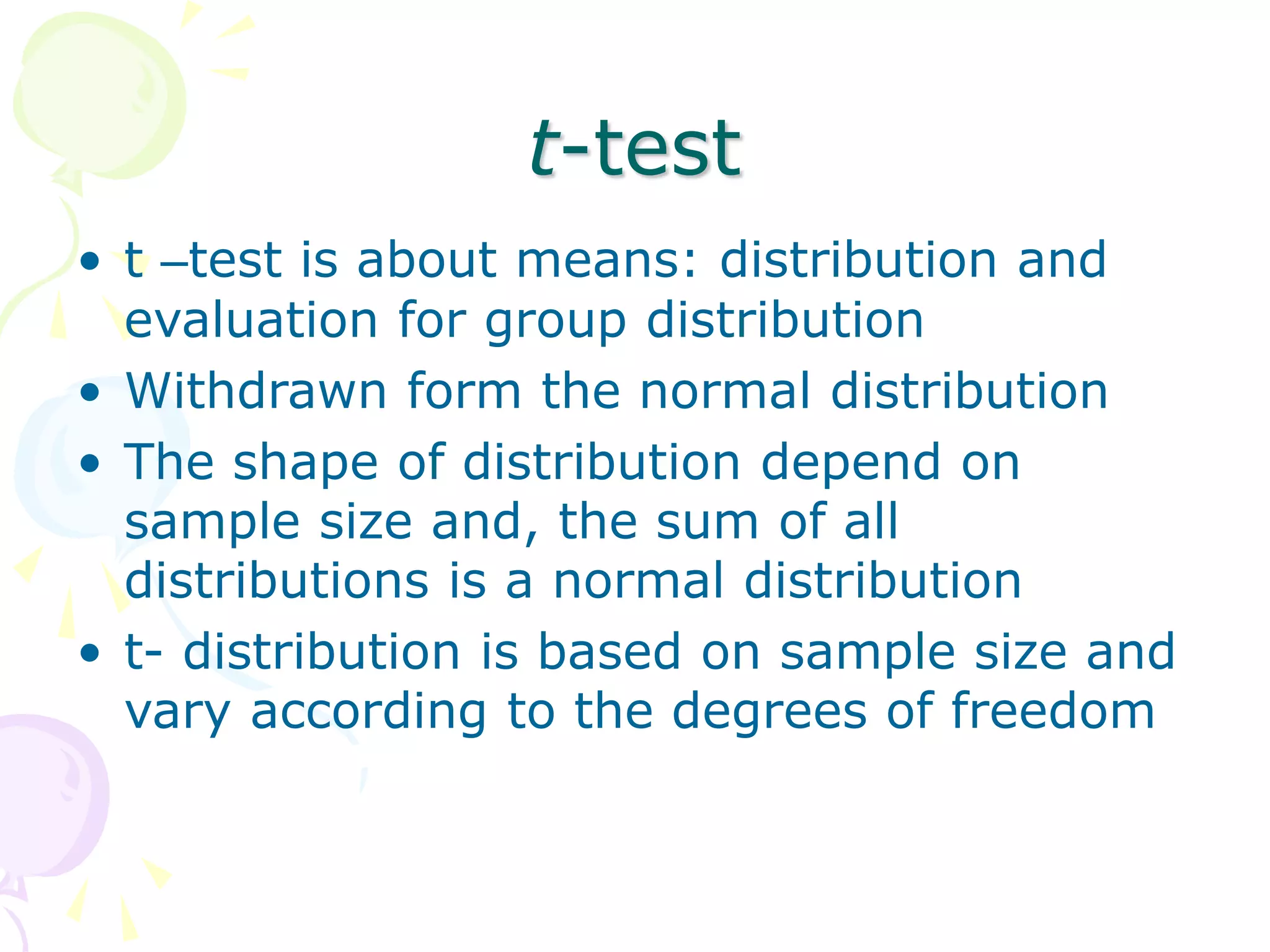 t-test
• t –test is about means: distribution and
evaluation for group distribution
• Withdrawn form the normal distribution
• The shape of distribution depend on
sample size and, the sum of all
distributions is a normal distribution
• t- distribution is based on sample size and
vary according to the degrees of freedom
 