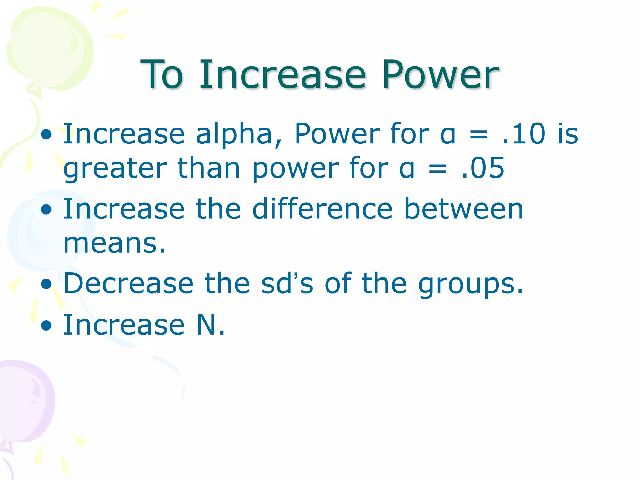 To Increase Power
• Increase alpha, Power for α = .10 is
greater than power for α = .05
• Increase the difference between
means.
• Decrease the sd’s of the groups.
• Increase N.
 