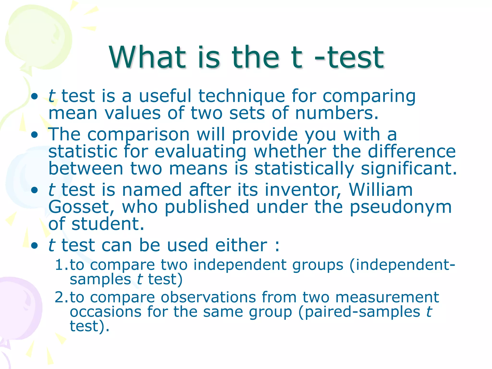 What is the t -test
• t test is a useful technique for comparing
mean values of two sets of numbers.
• The comparison will provide you with a
statistic for evaluating whether the difference
between two means is statistically significant.
• t test is named after its inventor, William
Gosset, who published under the pseudonym
of student.
• t test can be used either :
1.to compare two independent groups (independent-
samples t test)
2.to compare observations from two measurement
occasions for the same group (paired-samples t
test).
 