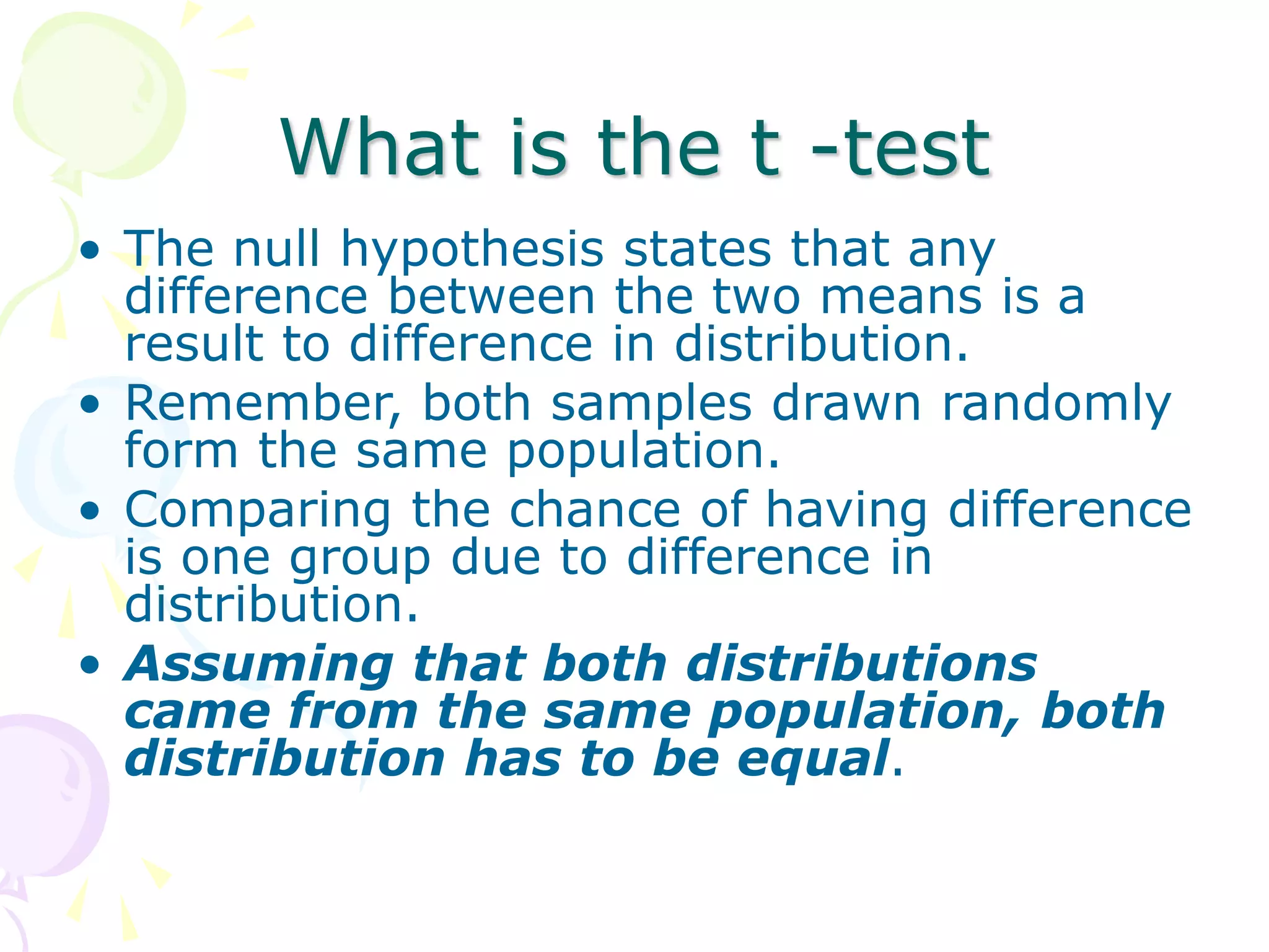 What is the t -test
• The null hypothesis states that any
difference between the two means is a
result to difference in distribution.
• Remember, both samples drawn randomly
form the same population.
• Comparing the chance of having difference
is one group due to difference in
distribution.
• Assuming that both distributions
came from the same population, both
distribution has to be equal.
 