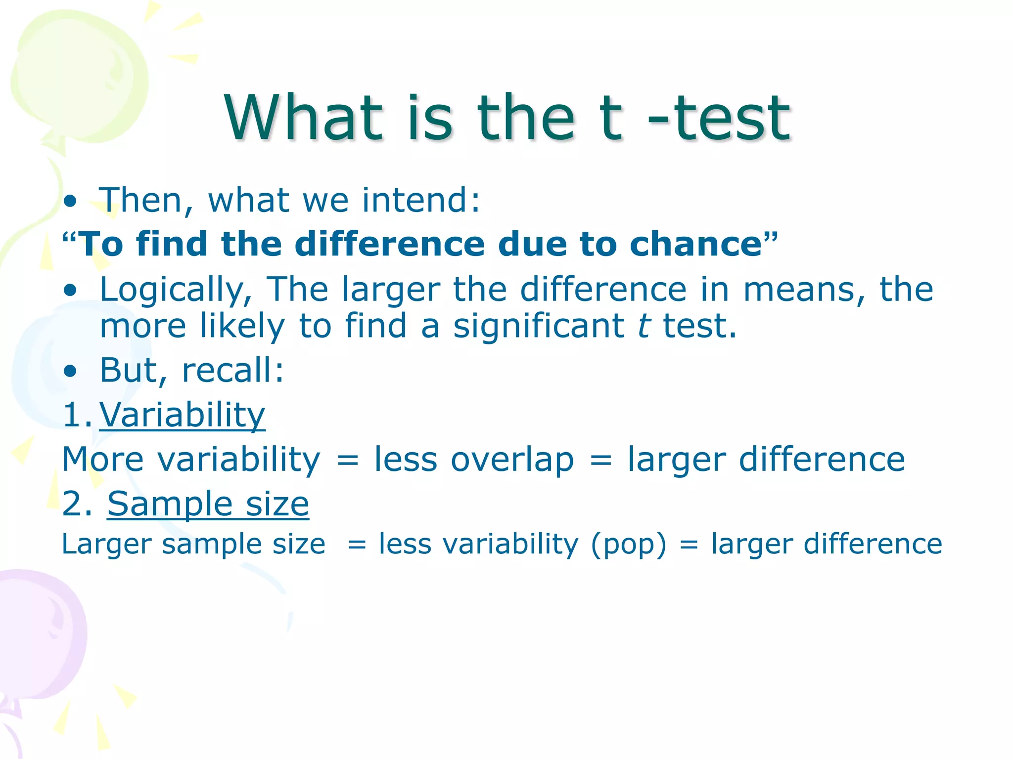 What is the t -test
• Then, what we intend:
“To find the difference due to chance”
• Logically, The larger the difference in means, the
more likely to find a significant t test.
• But, recall:
1.Variability
More variability = less overlap = larger difference
2. Sample size
Larger sample size = less variability (pop) = larger difference
 