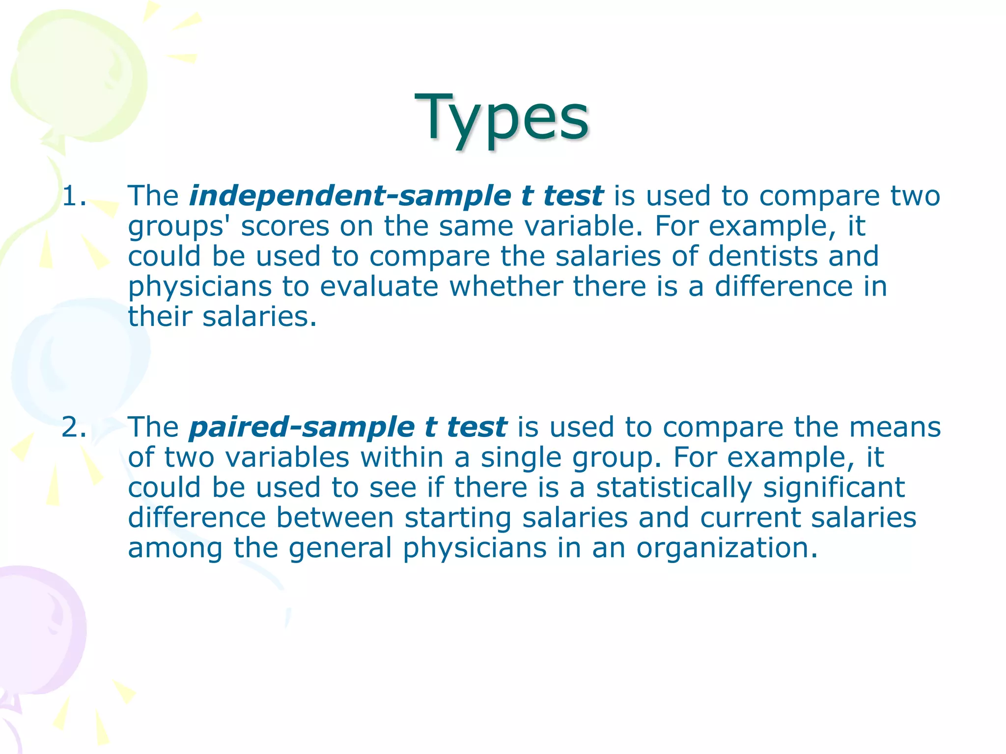 Types
1. The independent-sample t test is used to compare two
groups' scores on the same variable. For example, it
could be used to compare the salaries of dentists and
physicians to evaluate whether there is a difference in
their salaries.
2. The paired-sample t test is used to compare the means
of two variables within a single group. For example, it
could be used to see if there is a statistically significant
difference between starting salaries and current salaries
among the general physicians in an organization.
 