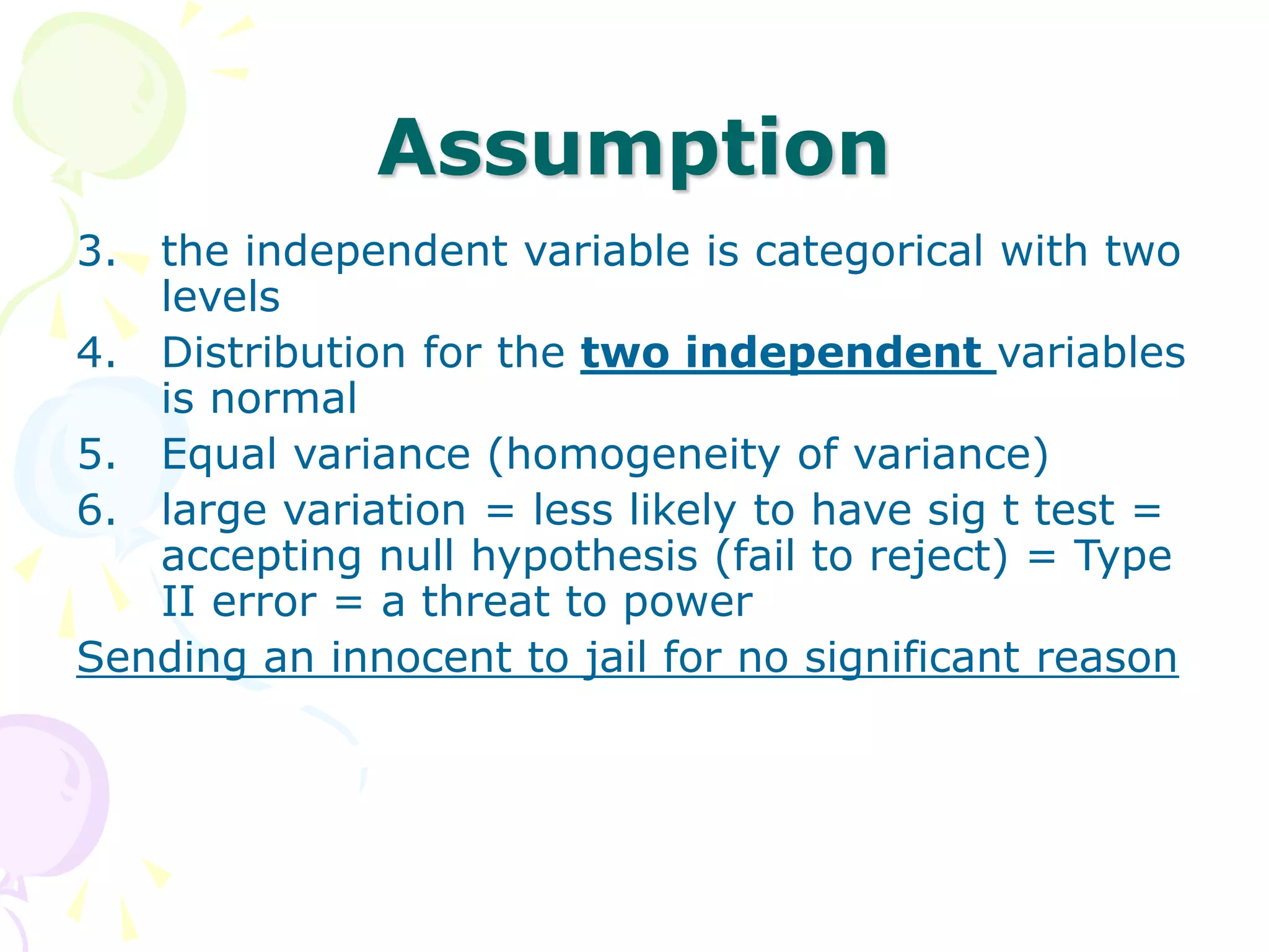 Assumption
3. the independent variable is categorical with two
levels
4. Distribution for the two independent variables
is normal
5. Equal variance (homogeneity of variance)
6. large variation = less likely to have sig t test =
accepting null hypothesis (fail to reject) = Type
II error = a threat to power
Sending an innocent to jail for no significant reason
 
