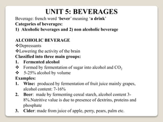UNIT 5: BEVERAGES
Beverage: french word ‘bever’ meaning ‘a drink’
Categories of beverages:
1) Alcoholic beverages and 2) non alcoholic beverage
ALCOHOLIC BEVERAGE
Depressants
Lowering the activity of the brain
Classified into three main groups:
1. Fermented alcohol
 Formed by fermentation of sugar into alcohol and CO2
 5-25% alcohol by volume
Examples:
1. Wine: produced by fermentation of fruit juice mainly grapes,
alcohol content: 7-16%
2. Beer: made by fermenting cereal starch, alcohol content 3-
8%.Nutritive value is due to presence of dextrins, proteins and
phosphate
3. Cider: made from juice of apple, perry, pears, palm etc.
 