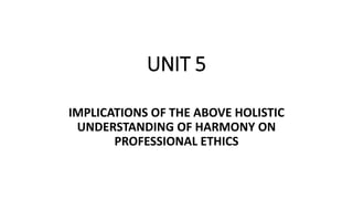 UNIT 5
IMPLICATIONS OF THE ABOVE HOLISTIC
UNDERSTANDING OF HARMONY ON
PROFESSIONAL ETHICS
 