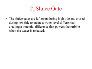 2. Sluice Gate
• The sluice gates are left open during high tide and closed
during low tide to create a water level differential,
creating a potential difference that powers the turbine
when the water is released.
 