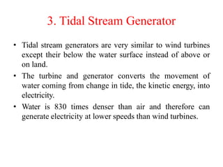 3. Tidal Stream Generator
• Tidal stream generators are very similar to wind turbines
except their below the water surface instead of above or
on land.
• The turbine and generator converts the movement of
water coming from change in tide, the kinetic energy, into
electricity.
• Water is 830 times denser than air and therefore can
generate electricity at lower speeds than wind turbines.
 
