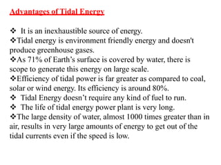 Advantages of Tidal Energy
 It is an inexhaustible source of energy.
Tidal energy is environment friendly energy and doesn't
produce greenhouse gases.
As 71% of Earth’s surface is covered by water, there is
scope to generate this energy on large scale.
Efficiency of tidal power is far greater as compared to coal,
solar or wind energy. Its efficiency is around 80%.
 Tidal Energy doesn’t require any kind of fuel to run.
 The life of tidal energy power plant is very long.
The large density of water, almost 1000 times greater than in
air, results in very large amounts of energy to get out of the
tidal currents even if the speed is low.
 