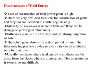 Disadvantages of Tidal Energy
 Cost of construction of tidal power plant is high.
There are very few ideal locations for construction of plant
and they too are localized to coastal regions only.
Intensity of sea waves is unpredictable and there can be
damage to power generation units.
Influences aquatic life adversely and can disrupt migration
of fish.
The actual generation is for a short period of time. The
tides only happen twice a day so electricity can be produced
only for that time.
Usually the places where tidal energy is produced are far
away from the places where it is consumed. This transmission
is expensive and difficult.
 