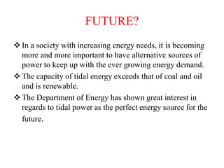 FUTURE?
In a society with increasing energy needs, it is becoming
more and more important to have alternative sources of
power to keep up with the ever growing energy demand.
The capacity of tidal energy exceeds that of coal and oil
and is renewable.
The Department of Energy has shown great interest in
regards to tidal power as the perfect energy source for the
future.
 