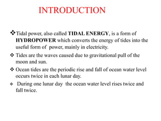 INTRODUCTION
Tidal power, also called TIDAL ENERGY, is a form of
HYDROPOWER which converts the energy of tides into the
useful form of power, mainly in electricity.
 Tides are the waves caused due to gravitational pull of the
moon and sun.
 Ocean tides are the periodic rise and fall of ocean water level
occurs twice in each lunar day.
 During one lunar day the ocean water level rises twice and
fall twice.
 