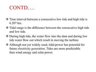 CONTD….
 Time interval between a consecutive low tide and high tide is
6.207 hrs.
 Tidal range is the difference between the consecutive high tide
and low tide.
 During high tide, the water flow into the dam and during low
tide water flow out which result in moving the turbine.
 Although not yet widely used, tidal power has potential for
future electricity generation. Tides are more predictable
than wind energy and solar power.
 