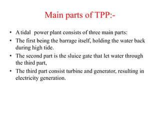 Main parts of TPP:-
• Atidal power plant consists of three main parts:
• The first being the barrage itself, holding the water back
during high tide.
• The second part is the sluice gate that let water through
the third part,
• The third part consist turbine and generator, resulting in
electricity generation.
 