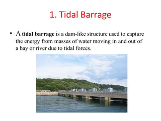 1. Tidal Barrage
• Atidal barrage is a dam-like structure used to capture
the energy from masses of water moving in and out of
a bay or river due to tidal forces.
 