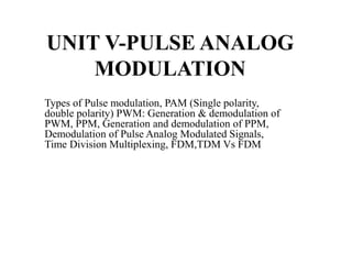 UNIT V-PULSE ANALOG
MODULATION
Types of Pulse modulation, PAM (Single polarity,
double polarity) PWM: Generation & demodulation of
PWM, PPM, Generation and demodulation of PPM,
Demodulation of Pulse Analog Modulated Signals,
Time Division Multiplexing, FDM,TDM Vs FDM
 