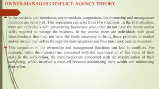 OWNER-MANAGER CONFLICT: AGENCY THEORY
 In the modern, and sometimes not-so-modern, corporation, the ownership and management
functions are separated. This separation can arise from two situations. In the first situation,
there are individuals with pre-existing businesses who either do not have the desire and/or
skills required to manage the business. In the second, there are individuals with good
ideas/products that may not have the funds necessary to bring those products to market
and/or sustain themselves through the start-up period and thus must seek outside investors.
 This separation of the ownership and management functions can lead to conflicts. For
example, while the owner(s) are concerned with the maximization of the value of their
stake in the corporation, the executive(s) are concerned with the maximization of their
well-being, which involves a trade-off between maximizing their wealth and minimizing
their effort.
 