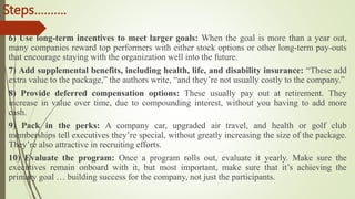 Steps……….
6) Use long-term incentives to meet larger goals: When the goal is more than a year out,
many companies reward top performers with either stock options or other long-term pay-outs
that encourage staying with the organization well into the future.
7) Add supplemental benefits, including health, life, and disability insurance: “These add
extra value to the package,” the authors write, “and they’re not usually costly to the company.”
8) Provide deferred compensation options: These usually pay out at retirement. They
increase in value over time, due to compounding interest, without you having to add more
cash.
9) Pack in the perks: A company car, upgraded air travel, and health or golf club
memberships tell executives they’re special, without greatly increasing the size of the package.
They’re also attractive in recruiting efforts.
10) Evaluate the program: Once a program rolls out, evaluate it yearly. Make sure the
executives remain onboard with it, but most important, make sure that it’s achieving the
primary goal … building success for the company, not just the participants.
 