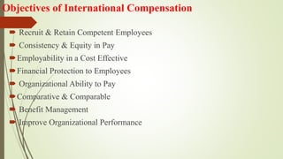 Objectives of International Compensation
 Recruit & Retain Competent Employees
 Consistency & Equity in Pay
Employability in a Cost Effective
Financial Protection to Employees
 Organizational Ability to Pay
Comparative & Comparable
 Benefit Management
 Improve Organizational Performance
 