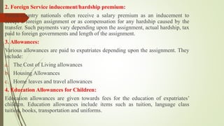 2. Foreign Service inducement/hardship premium:
Parent-country nationals often receive a salary premium as an inducement to
accept a foreign assignment or as compensation for any hardship caused by the
transfer. Such payments vary depending upon the assignment, actual hardship, tax
paid to foreign governments and length of the assignment.
3. Allowances:
Various allowances are paid to expatriates depending upon the assignment. They
include:
a. The Cost of Living allowances
b. Housing Allowances
c. Home leaves and travel allowances
4. Education Allowances for Children:
Education allowances are given towards fees for the education of expatriates’
children. Education allowances include items such as tuition, language class
tuition, books, transportation and uniforms.
 