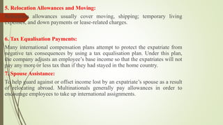 5. Relocation Allowances and Moving:
Relocation allowances usually cover moving, shipping; temporary living
expenses, and down payments or lease-related charges.
6. Tax Equalisation Payments:
Many international compensation plans attempt to protect the expatriate from
negative tax consequences by using a tax equalisation plan. Under this plan,
the company adjusts an employee’s base income so that the expatriates will not
pay any more or less tax than if they had stayed in the home country.
7. Spouse Assistance:
To help guard against or offset income lost by an expatriate’s spouse as a result
of relocating abroad. Multinationals generally pay allowances in order to
encourage employees to take up international assignments.
 