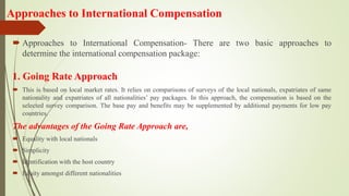 Approaches to International Compensation
 Approaches to International Compensation- There are two basic approaches to
determine the international compensation package:
1. Going Rate Approach
 This is based on local market rates. It relies on comparisons of surveys of the local nationals, expatriates of same
nationality and expatriates of all nationalities’ pay packages. In this approach, the compensation is based on the
selected survey comparison. The base pay and benefits may be supplemented by additional payments for low pay
countries.
The advantages of the Going Rate Approach are,
 Equality with local nationals
 Simplicity
 Identification with the host country
 Equity amongst different nationalities
 