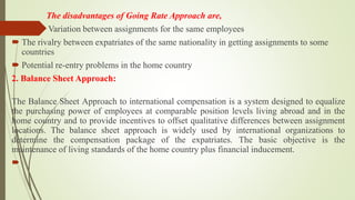 The disadvantages of Going Rate Approach are,
 Variation between assignments for the same employees
 The rivalry between expatriates of the same nationality in getting assignments to some
countries
 Potential re-entry problems in the home country
2. Balance Sheet Approach:
The Balance Sheet Approach to international compensation is a system designed to equalize
the purchasing power of employees at comparable position levels living abroad and in the
home country and to provide incentives to offset qualitative differences between assignment
locations. The balance sheet approach is widely used by international organizations to
determine the compensation package of the expatriates. The basic objective is the
maintenance of living standards of the home country plus financial inducement.

 