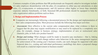 Common examples of plan problems that HR professionals are frequently asked to investigate include:
(1) sales employee dissatisfaction with the plan, (2) exceptions to either pay-out calculations or plan
rules, (3) overpayments or underpayments, and (4) turnover either higher or lower than internally
expected, industry benchmarks, or both. Seasoned HR professionals should be equipped to help the
sales organization address problems such as these.
2. Design and Implementation Process
 Companies are increasingly following a documented process for the design and implementation of
their sales compensation plans. Most processes include the following four major activities:
a. Assessment: How effective is the current sales compensation plan; what evidence is there to
suggest that the plan may require modification or may need to be replaced by a completely new
plan, for example, change in business strategy; implementation of new or restructured sales
channels; jobs; or both; new product launch?
b. Design and testing: What changes could be made to incentive pay mechanics— that is, linking
performance to pay; will such change redirect sales behaviour in the areas management requires
for achievement of the coming year’s business results; can such changes be supported with sales
financial data (i.e., costing and individual performance modelling) that show a proposed change
will result in a material improvement in business results?
 