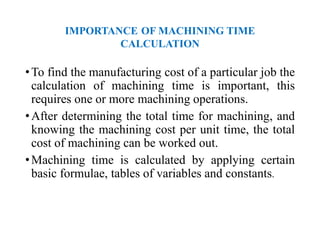 IMPORTANCE OF MACHINING TIME
CALCULATION
•To find the manufacturing cost of a particular job the
calculation of machining time is important, this
requires one or more machining operations.
•After determining the total time for machining, and
knowing the machining cost per unit time, the total
cost of machining can be worked out.
•Machining time is calculated by applying certain
basic formulae, tables of variables and constants.
 
