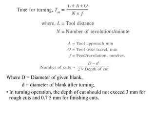 Where D = Diameter of given blank,
d = diameter of blank after turning.
• In turning operation, the depth of cut should not exceed 3 mm for
rough cuts and 0.7 5 mm for finishing cuts.
 
