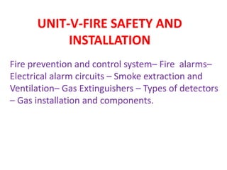 UNIT-V-FIRE SAFETY AND
INSTALLATION
Fire prevention and control system– Fire alarms–
Electrical alarm circuits – Smoke extraction and
Ventilation– Gas Extinguishers – Types of detectors
– Gas installation and components.
 