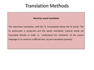 Translation Methods
Word-for-word translation
The interlinear translation, with the TL immediately below the SL words. The
SL word-order is preserved and the words translated. Cultural words are
translated literally in order to understand the mechanics of the source
language or to construe a difficult text. (as pre-translation process)
 