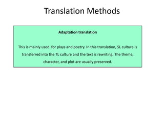 Translation Methods
Adaptation translation
This is mainly used for plays and poetry. In this translation, SL culture is
transferred into the TL culture and the text is rewriting. The theme,
character, and plot are usually preserved.
 