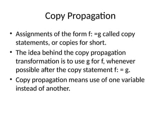 Copy Propagation
• Assignments of the form f: =g called copy
statements, or copies for short.
• The idea behind the copy propagation
transformation is to use g for f, whenever
possible after the copy statement f: = g.
• Copy propagation means use of one variable
instead of another.
 