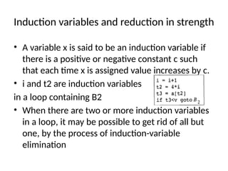 Induction variables and reduction in strength
• A variable x is said to be an induction variable if
there is a positive or negative constant c such
that each time x is assigned value increases by c.
• i and t2 are induction variables
in a loop containing B2
• When there are two or more induction variables
in a loop, it may be possible to get rid of all but
one, by the process of induction-variable
elimination
 
