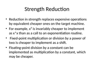 Strength Reduction
• Reduction in strength replaces expensive operations
by equivalent cheaper ones on the target machine.
• For example, x² is invariably cheaper to implement
as x*x than as a call to an exponentiation routine.
• Fixed-point multiplication or division by a power of
two is cheaper to implement as a shift.
• Floating-point division by a constant can be
implemented as multiplication by a constant, which
may be cheaper.
 