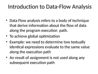Introduction to Data-Flow Analysis
• Data Flow analysis refers to a body of technique
that derive information about the flow of data
along the program execution path.
• To achieve global optimization
• Example: we need to determine two textually
identical expressions evaluate to the same value
along the execution path
• An result of assignment is not used along any
subsequent execution path
 