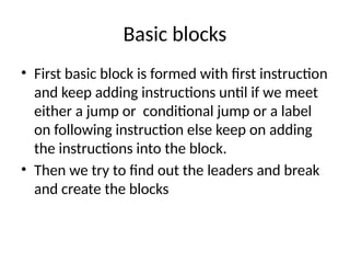 Basic blocks
• First basic block is formed with first instruction
and keep adding instructions until if we meet
either a jump or conditional jump or a label
on following instruction else keep on adding
the instructions into the block.
• Then we try to find out the leaders and break
and create the blocks
 