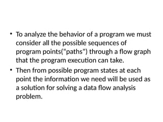 • To analyze the behavior of a program we must
consider all the possible sequences of
program points(“paths”) through a flow graph
that the program execution can take.
• Then from possible program states at each
point the information we need will be used as
a solution for solving a data flow analysis
problem.
 