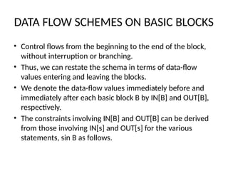 DATA FLOW SCHEMES ON BASIC BLOCKS
• Control flows from the beginning to the end of the block,
without interruption or branching.
• Thus, we can restate the schema in terms of data-flow
values entering and leaving the blocks.
• We denote the data-flow values immediately before and
immediately after each basic block B by IN[B] and OUT[B],
respectively.
• The constraints involving IN[B] and OUT[B] can be derived
from those involving IN[s] and OUT[s] for the various
statements, sin B as follows.
 