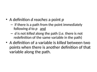 • A definition d reaches a point p
– if there is a path from the point immediately
following d to p and
– d is not killed along the path (i.e. there is not
redefinition of the same variable in the path)
• A definition of a variable is killed between two
points when there is another definition of that
variable along the path.
 