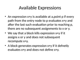 Available Expressions
• An expression x+y is available at a,point p if every
path from the entry node to p evaluates x+y and
after the last such evaluation prior to reaching p,
there are no subsequent assignments to x or y.
• We say that a block kills expression x+y if it
assigns x or y and does not subsequent
recompute x+y.
• A block generates expression x+y if it defnetly
evaluates x+y and does not define x+y.
 