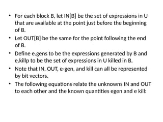 • For each block B, let IN{B] be the set of expressions in U
that are available at the point just before the beginning
of B.
• Let OUT[B] be the same for the point following the end
of B.
• Define e.gens to be the expressions generated by B and
e.killp to be the set of expressions in U killed in B.
• Note that IN, OUT, e-gen, and kill can all be represented
by bit vectors.
• The following equations relate the unknowns IN and OUT
to each other and the known quantities egen and e kill:
 