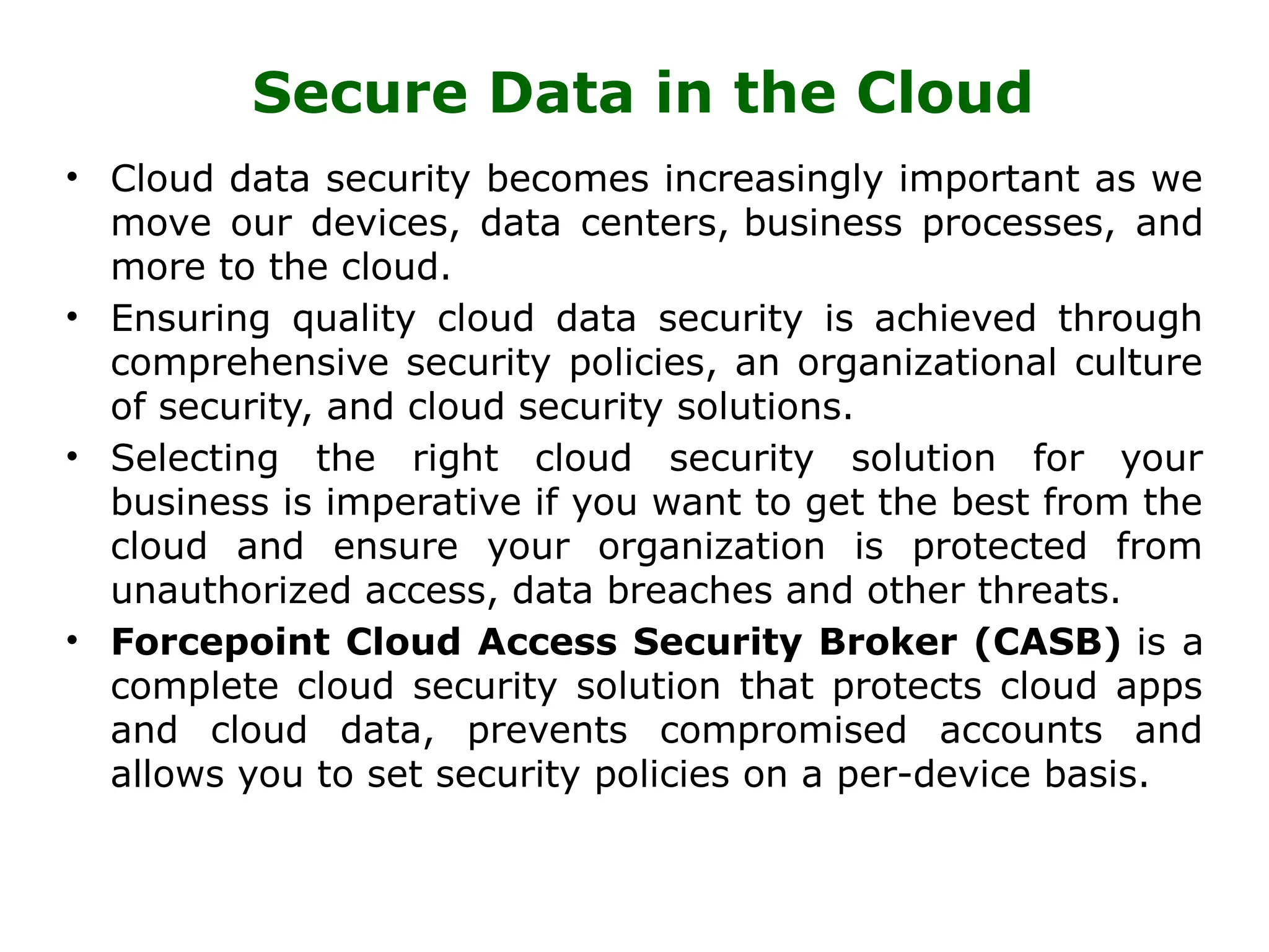 Secure Data in the Cloud
• Cloud data security becomes increasingly important as we
move our devices, data centers, business processes, and
more to the cloud.
• Ensuring quality cloud data security is achieved through
comprehensive security policies, an organizational culture
of security, and cloud security solutions.
• Selecting the right cloud security solution for your
business is imperative if you want to get the best from the
cloud and ensure your organization is protected from
unauthorized access, data breaches and other threats.
• Forcepoint Cloud Access Security Broker (CASB) is a
complete cloud security solution that protects cloud apps
and cloud data, prevents compromised accounts and
allows you to set security policies on a per-device basis.
 