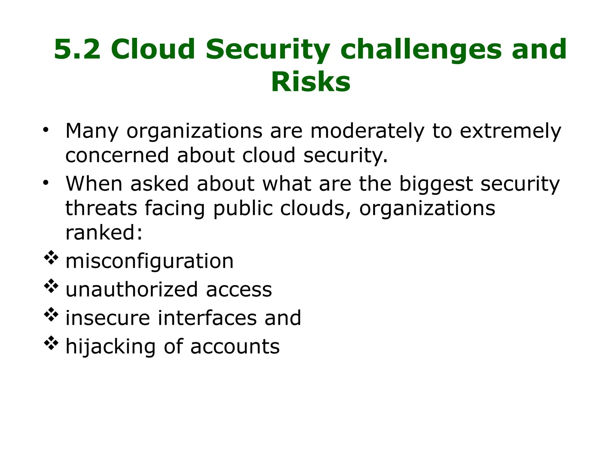 5.2 Cloud Security challenges and
Risks
• Many organizations are moderately to extremely
concerned about cloud security.
• When asked about what are the biggest security
threats facing public clouds, organizations
ranked:
 misconfiguration
 unauthorized access
 insecure interfaces and
 hijacking of accounts
 