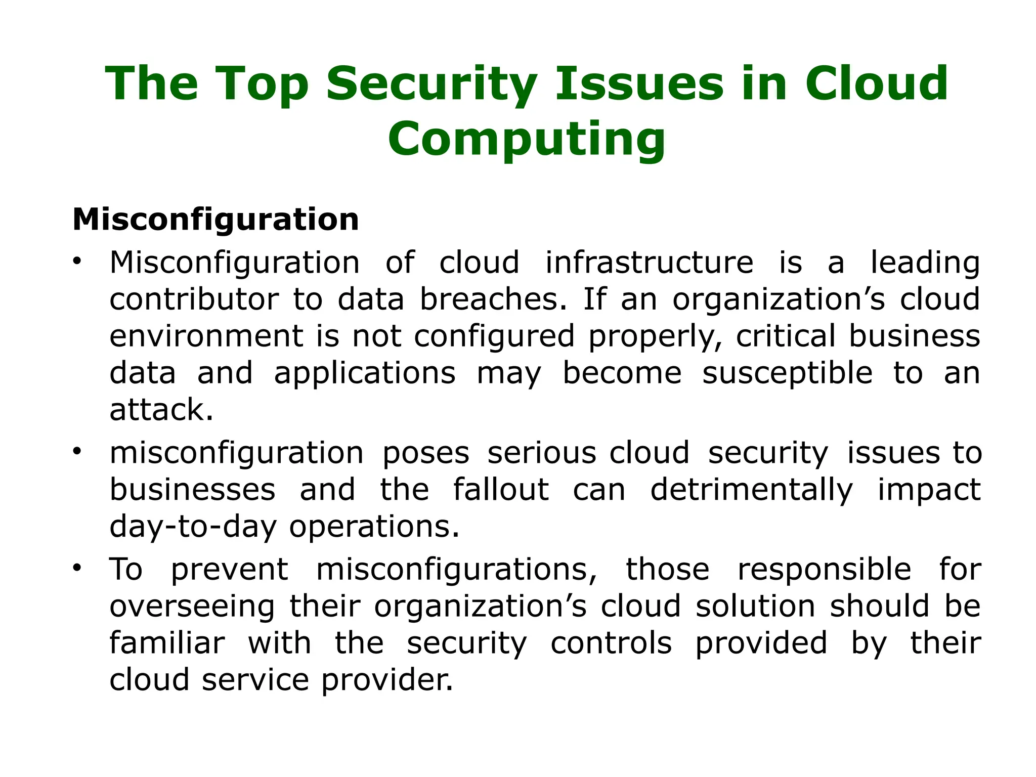 The Top Security Issues in Cloud
Computing
Misconfiguration
• Misconfiguration of cloud infrastructure is a leading
contributor to data breaches. If an organization’s cloud
environment is not configured properly, critical business
data and applications may become susceptible to an
attack.
• misconfiguration poses serious cloud security issues to
businesses and the fallout can detrimentally impact
day-to-day operations.
• To prevent misconfigurations, those responsible for
overseeing their organization’s cloud solution should be
familiar with the security controls provided by their
cloud service provider.
 