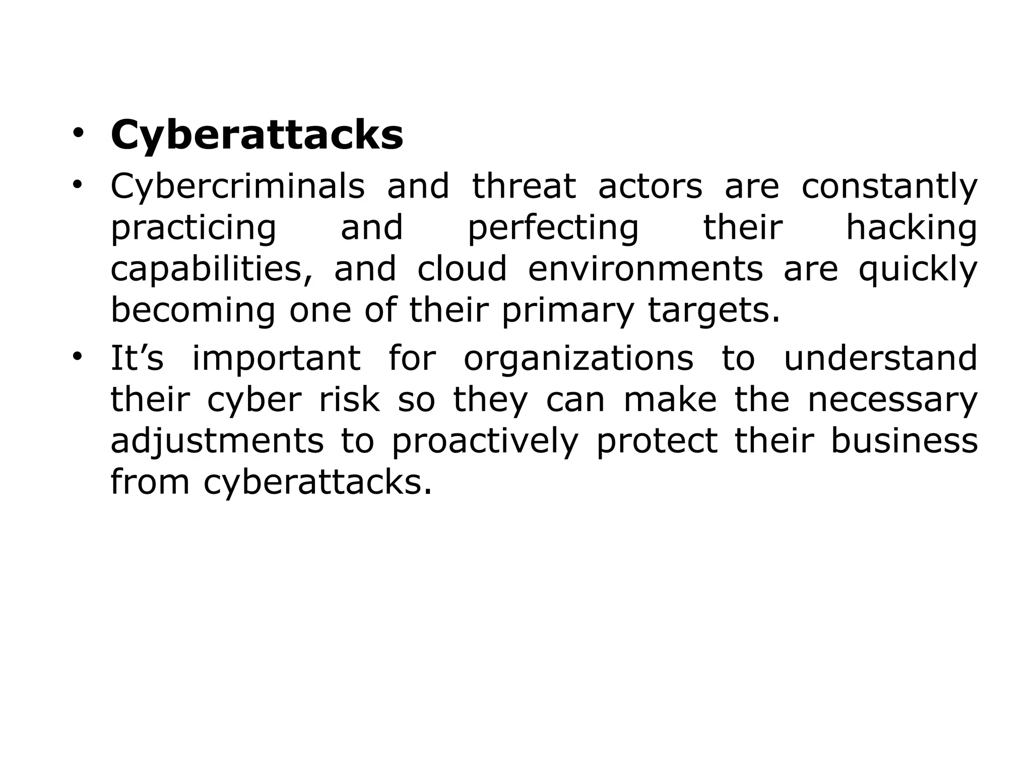 • Cyberattacks
• Cybercriminals and threat actors are constantly
practicing and perfecting their hacking
capabilities, and cloud environments are quickly
becoming one of their primary targets.
• It’s important for organizations to understand
their cyber risk so they can make the necessary
adjustments to proactively protect their business
from cyberattacks.
 