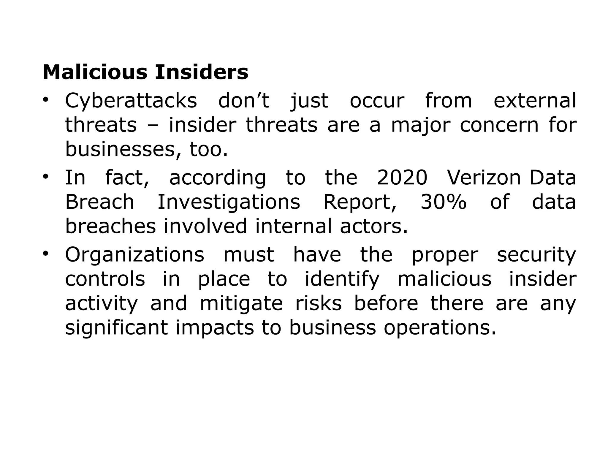 Malicious Insiders
• Cyberattacks don’t just occur from external
threats – insider threats are a major concern for
businesses, too.
• In fact, according to the 2020 Verizon Data
Breach Investigations Report, 30% of data
breaches involved internal actors.
• Organizations must have the proper security
controls in place to identify malicious insider
activity and mitigate risks before there are any
significant impacts to business operations.
 