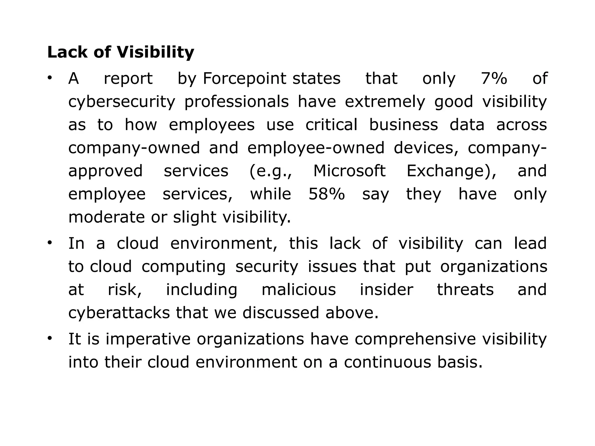 Lack of Visibility
• A report by Forcepoint states that only 7% of
cybersecurity professionals have extremely good visibility
as to how employees use critical business data across
company-owned and employee-owned devices, company-
approved services (e.g., Microsoft Exchange), and
employee services, while 58% say they have only
moderate or slight visibility.
• In a cloud environment, this lack of visibility can lead
to cloud computing security issues that put organizations
at risk, including malicious insider threats and
cyberattacks that we discussed above.
• It is imperative organizations have comprehensive visibility
into their cloud environment on a continuous basis.
 