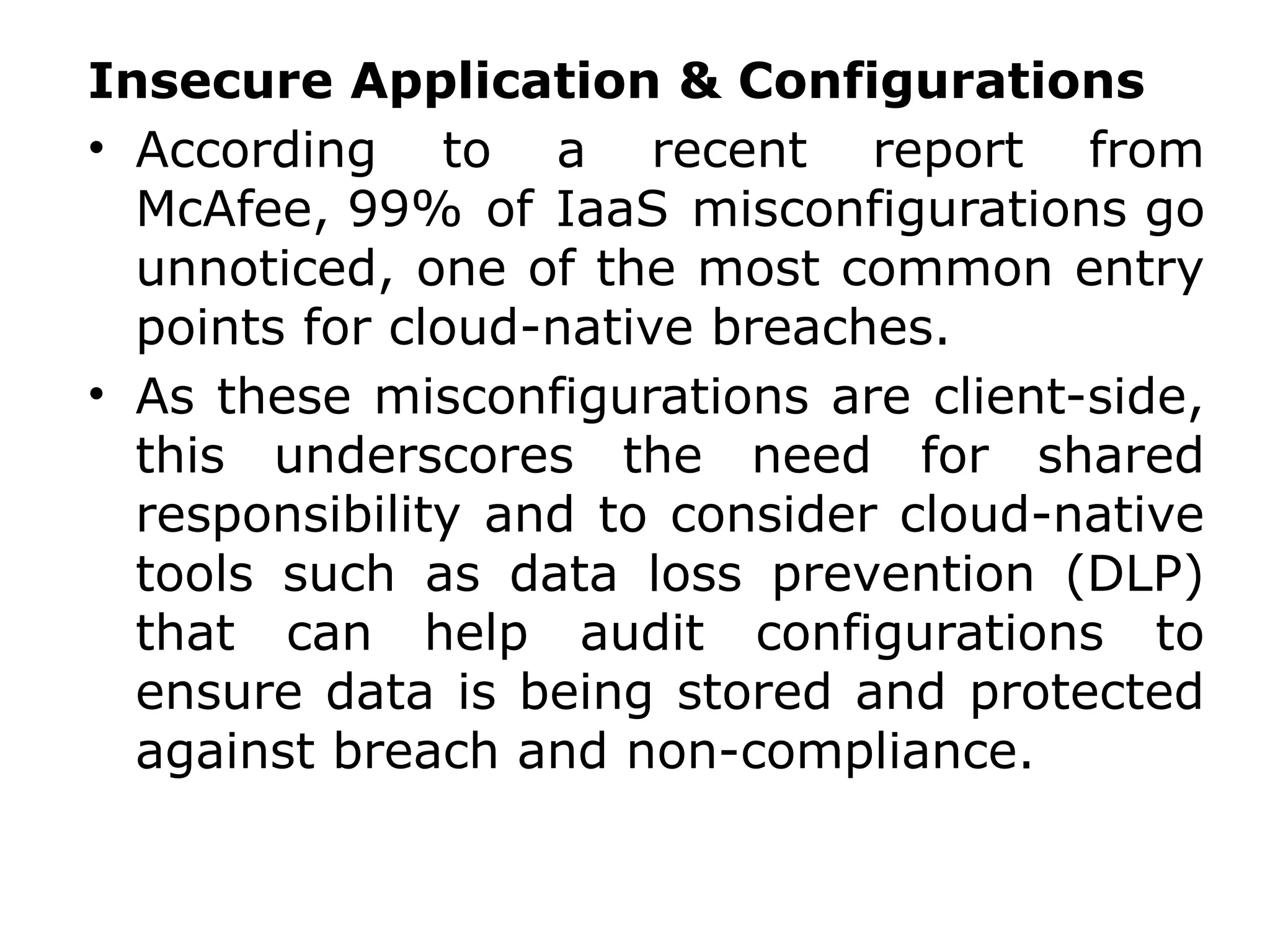 Insecure Application & Configurations
• According to a recent report from
McAfee, 99% of IaaS misconfigurations go
unnoticed, one of the most common entry
points for cloud-native breaches.
• As these misconfigurations are client-side,
this underscores the need for shared
responsibility and to consider cloud-native
tools such as data loss prevention (DLP)
that can help audit configurations to
ensure data is being stored and protected
against breach and non-compliance.
 