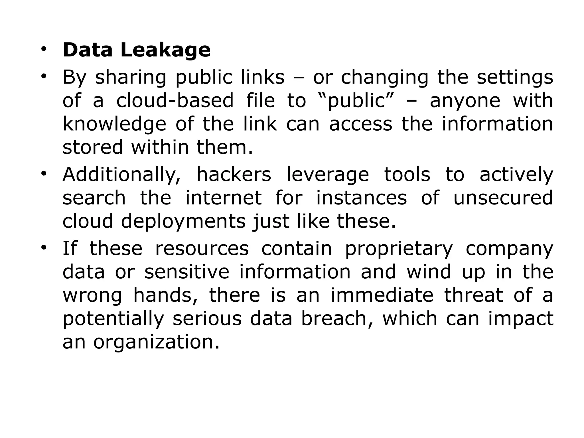 • Data Leakage
• By sharing public links – or changing the settings
of a cloud-based file to “public” – anyone with
knowledge of the link can access the information
stored within them.
• Additionally, hackers leverage tools to actively
search the internet for instances of unsecured
cloud deployments just like these.
• If these resources contain proprietary company
data or sensitive information and wind up in the
wrong hands, there is an immediate threat of a
potentially serious data breach, which can impact
an organization.
 